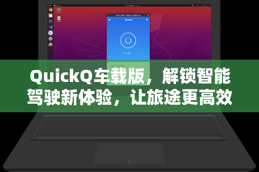 QuickQ车载版，解锁智能驾驶新体验，让旅途更高效