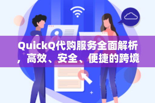 QuickQ代购服务全面解析，高效、安全、便捷的跨境购物新体验